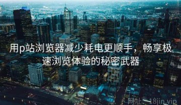 用p站浏览器减少耗电更顺手，畅享极速浏览体验的秘密武器