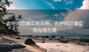 杏吧网页端实用攻略，杏吧网页端实用攻略在哪