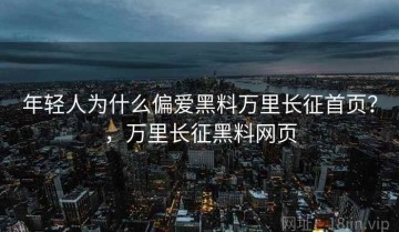 年轻人为什么偏爱黑料万里长征首页？，万里长征黑料网页