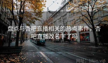盘点与杏吧直播相关的热点事件，杏吧直播改名字了吗