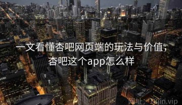 一文看懂杏吧网页端的玩法与价值，杏吧这个app怎么样