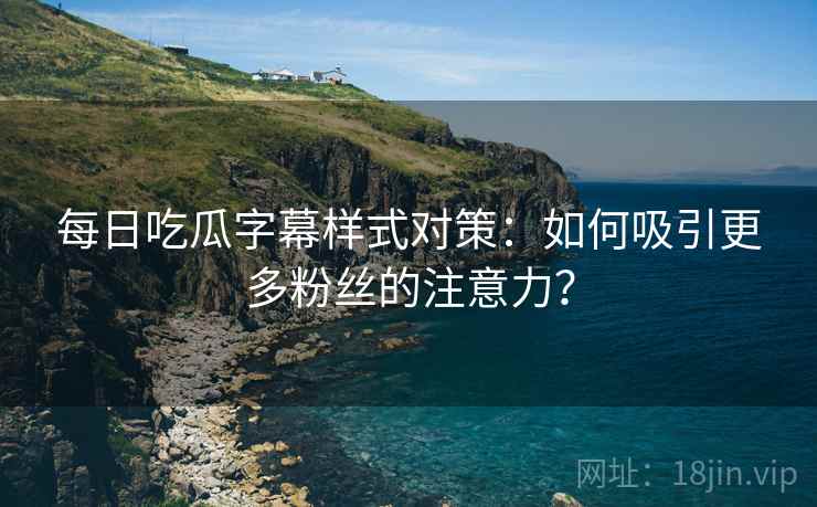 每日吃瓜字幕样式对策：如何吸引更多粉丝的注意力？