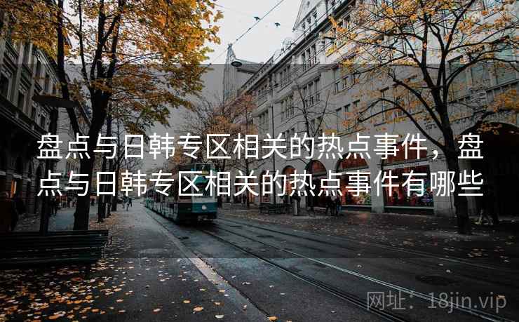 盘点与日韩专区相关的热点事件，盘点与日韩专区相关的热点事件有哪些