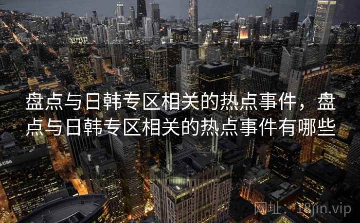 盘点与日韩专区相关的热点事件，盘点与日韩专区相关的热点事件有哪些