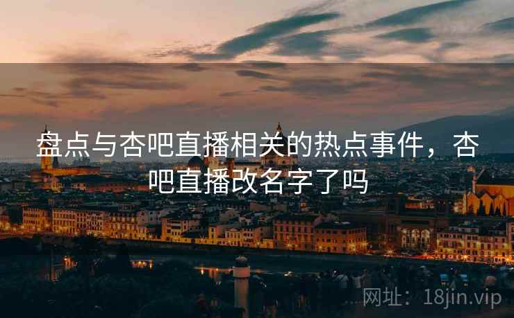 盘点与杏吧直播相关的热点事件，杏吧直播改名字了吗