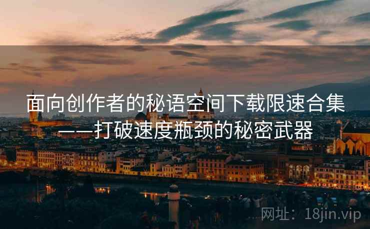 面向创作者的秘语空间下载限速合集——打破速度瓶颈的秘密武器