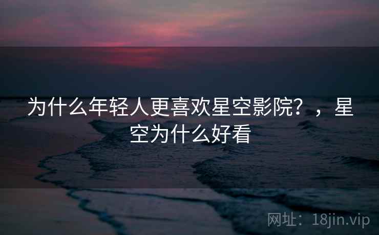 为什么年轻人更喜欢星空影院？，星空为什么好看