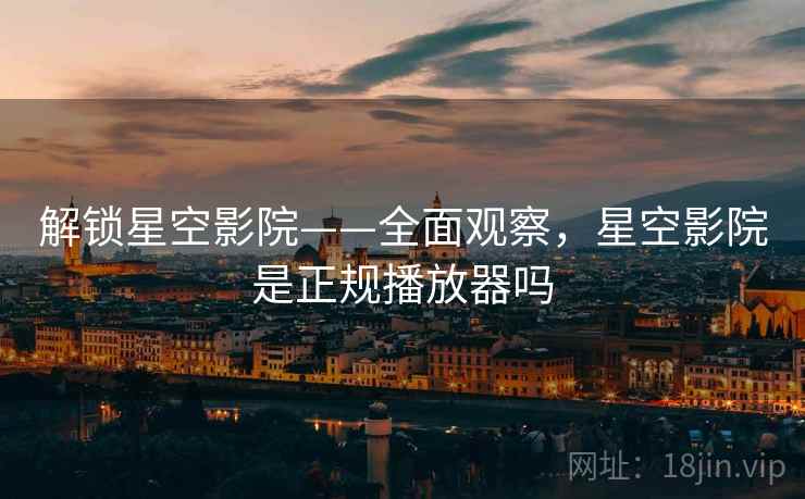 解锁星空影院——全面观察，星空影院是正规播放器吗